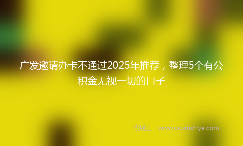 广发邀请办卡不通过2025年推荐，整理5个有公积金无视一切的口子