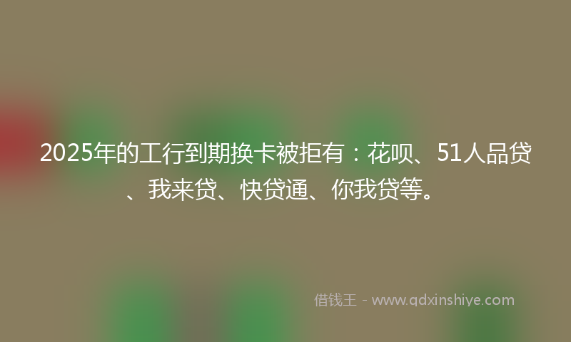2025年的工行到期换卡被拒有：花呗、51人品贷、我来贷、快贷通、你我贷等。