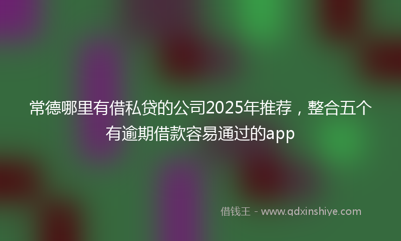 常德哪里有借私贷的公司2025年推荐，整合五个有逾期借款容易通过的app