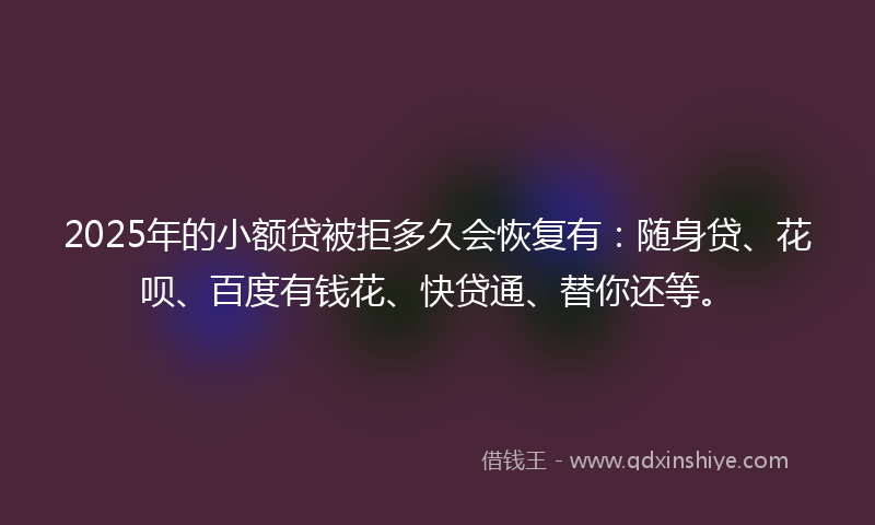 2025年的小额贷被拒多久会恢复有：随身贷、花呗、百度有钱花、快贷通、替你还等。