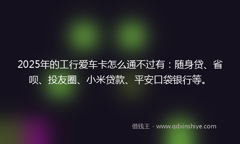 2025年的工行爱车卡怎么通不过有：随身贷、省呗、投友圈、小米贷款、平安口袋银行等。