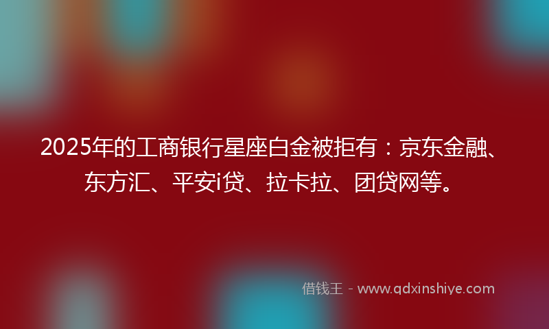 2025年的工商银行星座白金被拒有：京东金融、东方汇、平安i贷、拉卡拉、团贷网等。