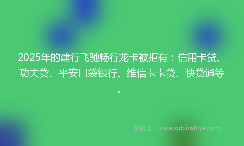 2025年的建行飞驰畅行龙卡被拒有：信用卡贷、功夫贷、平安口袋银行、维信卡卡贷、快贷通等。