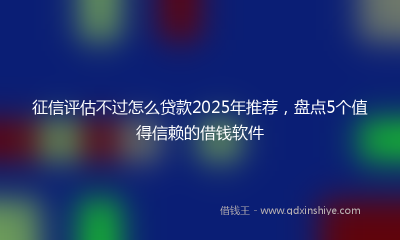 征信评估不过怎么贷款2025年推荐，盘点5个值得信赖的借钱软件