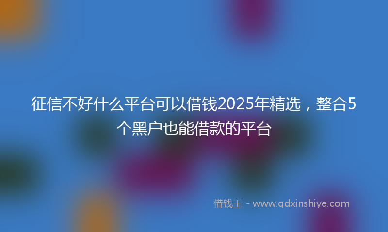 征信不好什么平台可以借钱2025年精选，整合5个黑户也能借款的平台