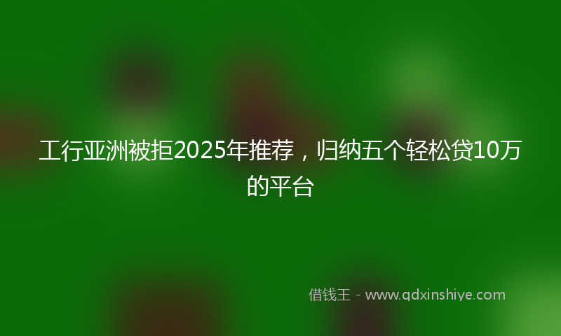 工行亚洲被拒2025年推荐，归纳五个轻松贷10万的平台