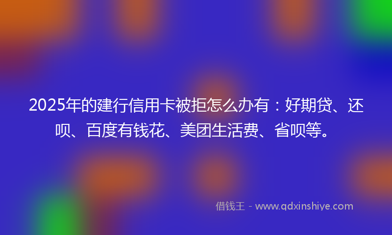 2025年的建行信用卡被拒怎么办有：好期贷、还呗、百度有钱花、美团生活费、省呗等。