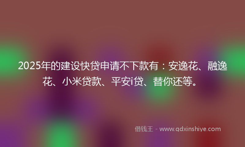 2025年的建设快贷申请不下款有：安逸花、融逸花、小米贷款、平安i贷、替你还等。