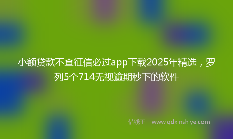 小额贷款不查征信必过app下载2025年精选，罗列5个714无视逾期秒下的软件