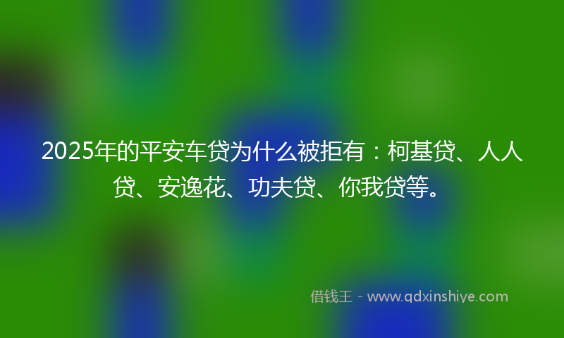2025年的平安车贷为什么被拒有：柯基贷、人人贷、安逸花、功夫贷、你我贷等。
