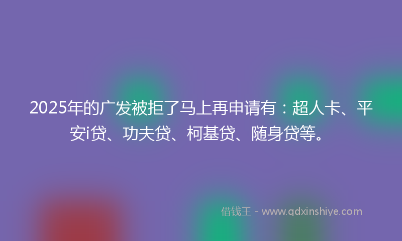 2025年的广发被拒了马上再申请有：超人卡、平安i贷、功夫贷、柯基贷、随身贷等。