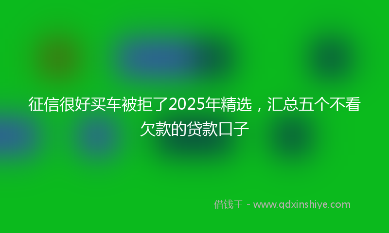征信很好买车被拒了2025年精选，汇总五个不看欠款的贷款口子