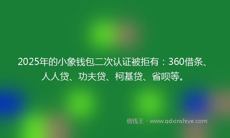 2025年的小象钱包二次认证被拒有：360借条、人人贷、功夫贷、柯基贷、省呗等。