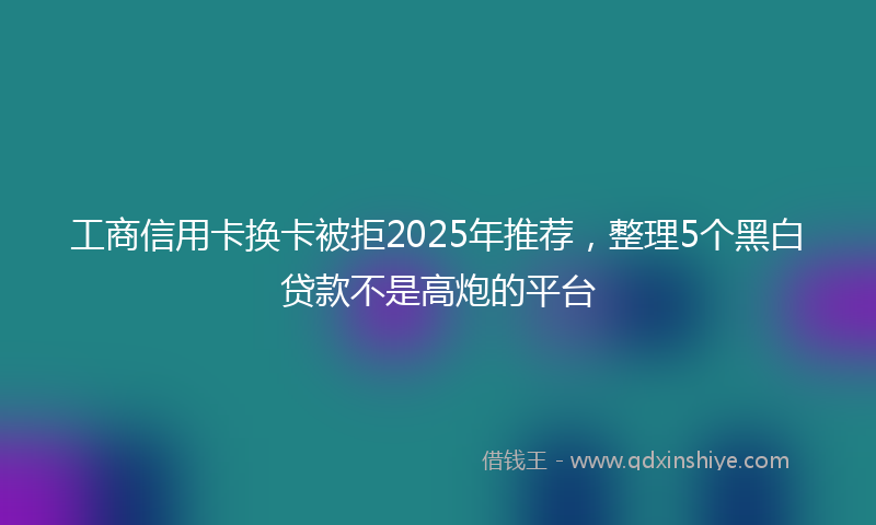 工商信用卡换卡被拒2025年推荐，整理5个黑白贷款不是高炮的平台