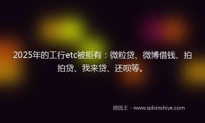 2025年的工行etc被拒有：微粒贷、微博借钱、拍拍贷、我来贷、还呗等。