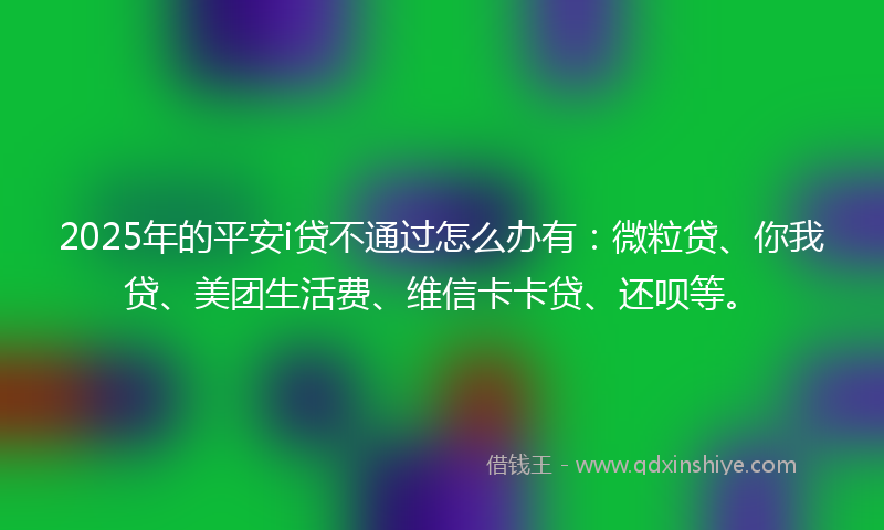 2025年的平安i贷不通过怎么办有：微粒贷、你我贷、美团生活费、维信卡卡贷、还呗等。
