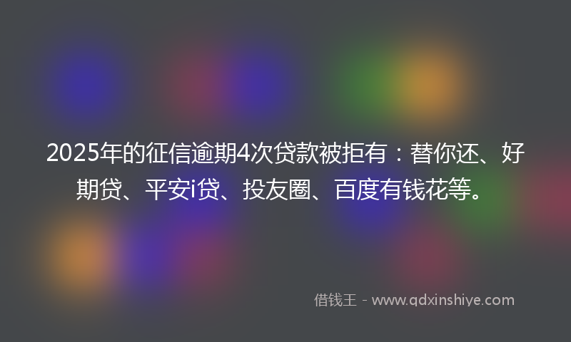 2025年的征信逾期4次贷款被拒有：替你还、好期贷、平安i贷、投友圈、百度有钱花等。