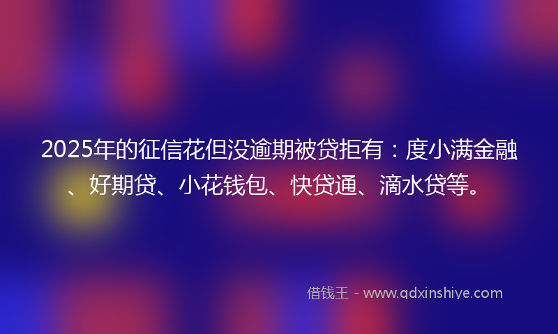 2025年的征信花但没逾期被贷拒有：度小满金融、好期贷、小花钱包、快贷通、滴水贷等。