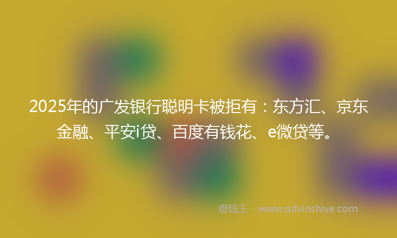 2025年的广发银行聪明卡被拒有：东方汇、京东金融、平安i贷、百度有钱花、e微贷等。