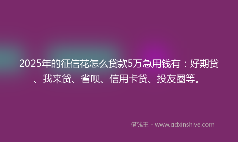 2025年的征信花怎么贷款5万急用钱有：好期贷、我来贷、省呗、信用卡贷、投友圈等。