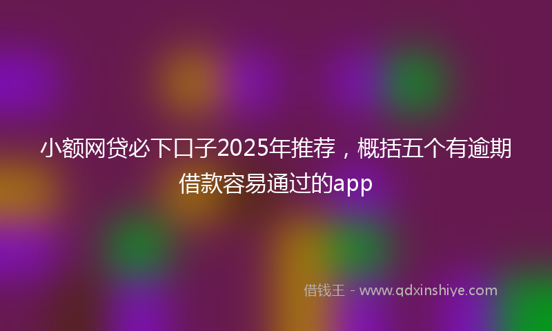 小额网贷必下口子2025年推荐，概括五个有逾期借款容易通过的app