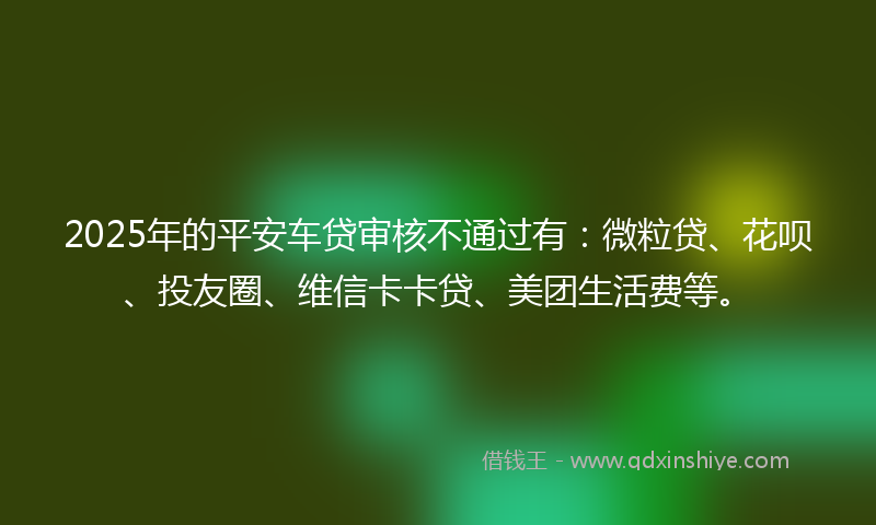 2025年的平安车贷审核不通过有：微粒贷、花呗、投友圈、维信卡卡贷、美团生活费等。