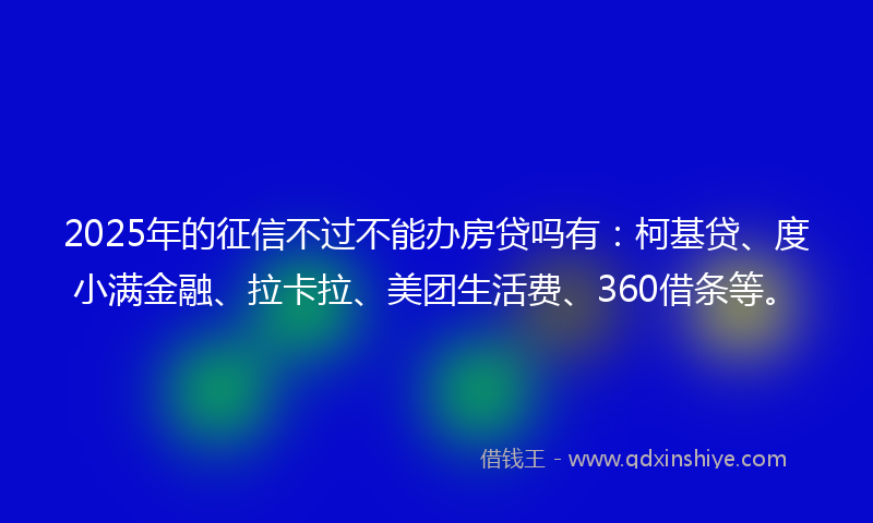 2025年的征信不过不能办房贷吗有：柯基贷、度小满金融、拉卡拉、美团生活费、360借条等。