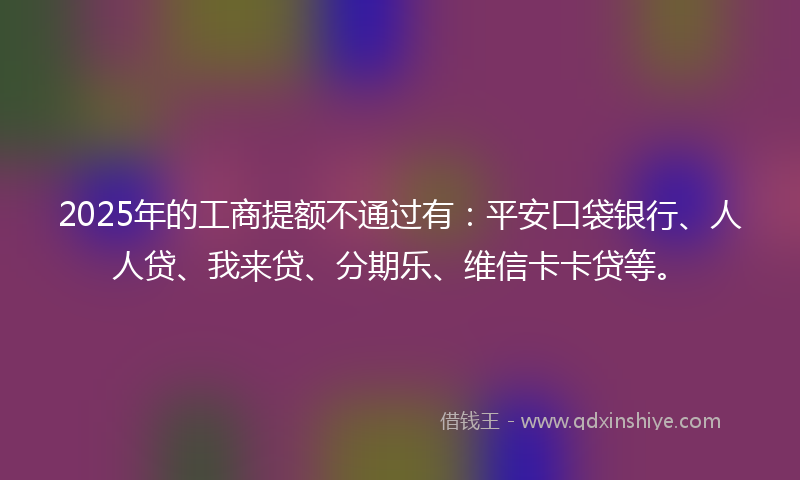 2025年的工商提额不通过有：平安口袋银行、人人贷、我来贷、分期乐、维信卡卡贷等。