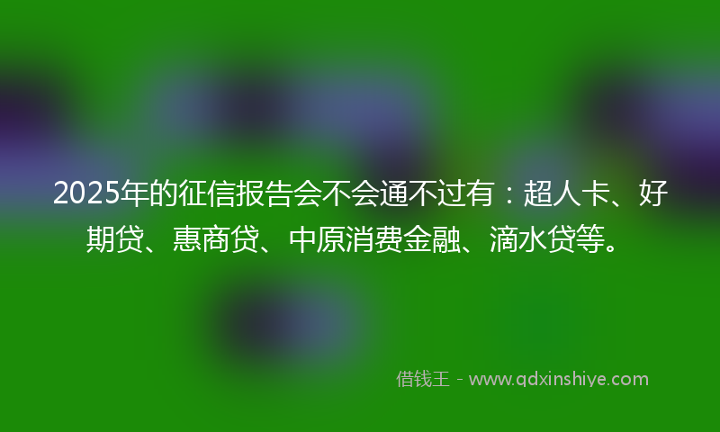 2025年的征信报告会不会通不过有：超人卡、好期贷、惠商贷、中原消费金融、滴水贷等。