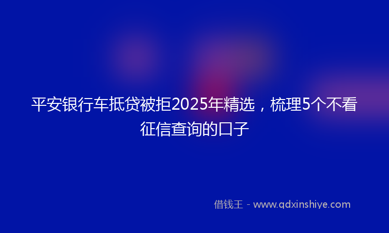 平安银行车抵贷被拒2025年精选，梳理5个不看征信查询的口子