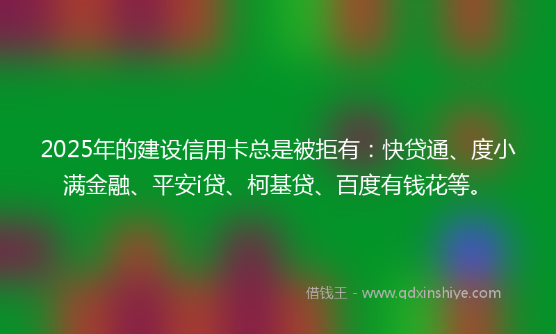 2025年的建设信用卡总是被拒有：快贷通、度小满金融、平安i贷、柯基贷、百度有钱花等。