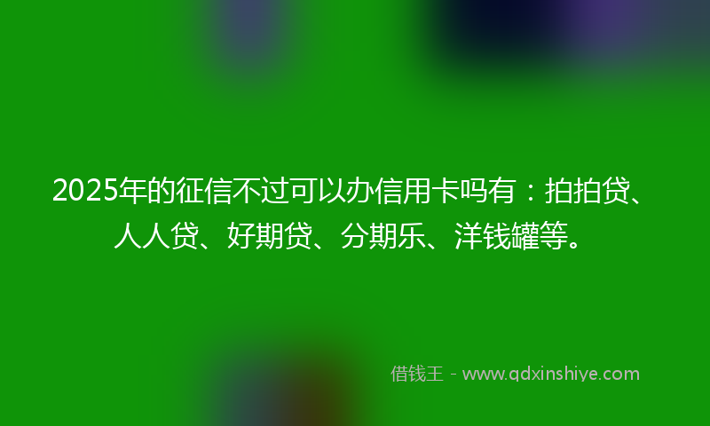 2025年的征信不过可以办信用卡吗有：拍拍贷、人人贷、好期贷、分期乐、洋钱罐等。