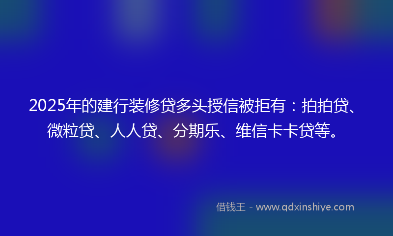 2025年的建行装修贷多头授信被拒有：拍拍贷、微粒贷、人人贷、分期乐、维信卡卡贷等。