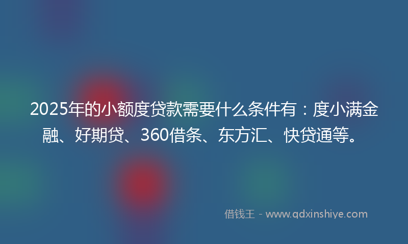 2025年的小额度贷款需要什么条件有：度小满金融、好期贷、360借条、东方汇、快贷通等。