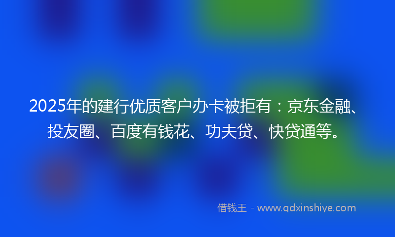 2025年的建行优质客户办卡被拒有：京东金融、投友圈、百度有钱花、功夫贷、快贷通等。