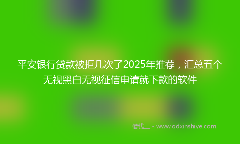 平安银行贷款被拒几次了2025年推荐，汇总五个无视黑白无视征信申请就下款的软件