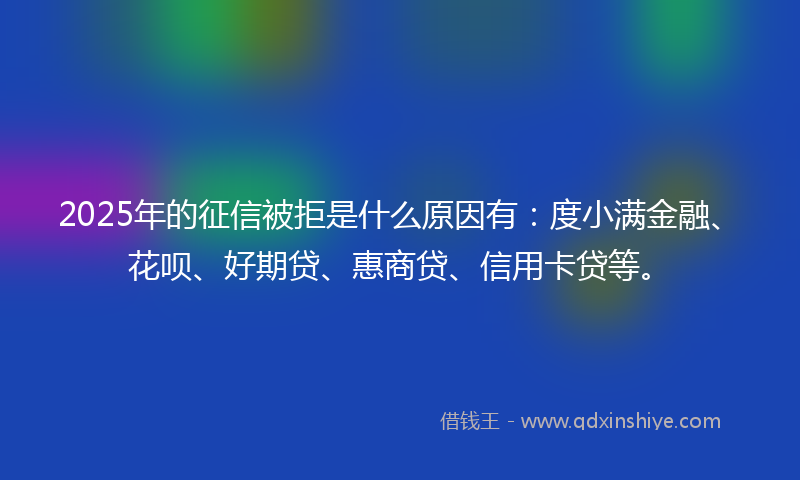 2025年的征信被拒是什么原因有：度小满金融、花呗、好期贷、惠商贷、信用卡贷等。