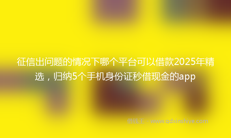 征信出问题的情况下哪个平台可以借款2025年精选，归纳5个手机身份证秒借现金的app