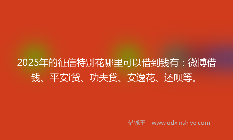 2025年的征信特别花哪里可以借到钱有：微博借钱、平安i贷、功夫贷、安逸花、还呗等。