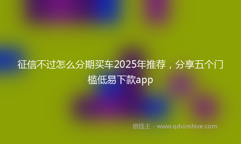 征信不过怎么分期买车2025年推荐，分享五个门槛低易下款app