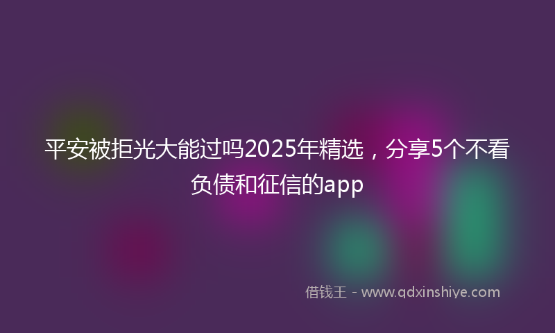 平安被拒光大能过吗2025年精选，分享5个不看负债和征信的app