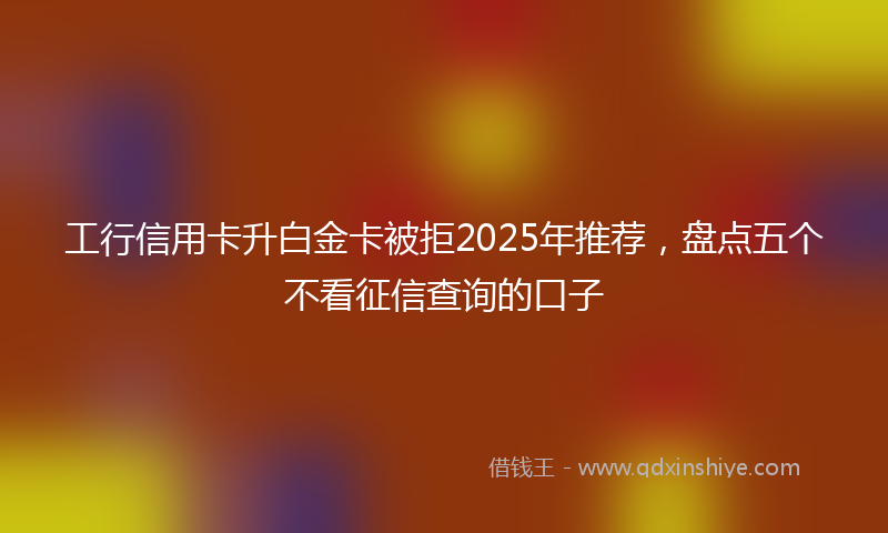 工行信用卡升白金卡被拒2025年推荐，盘点五个不看征信查询的口子