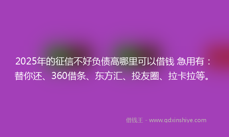 2025年的征信不好负债高哪里可以借钱 急用有：替你还、360借条、东方汇、投友圈、拉卡拉等。
