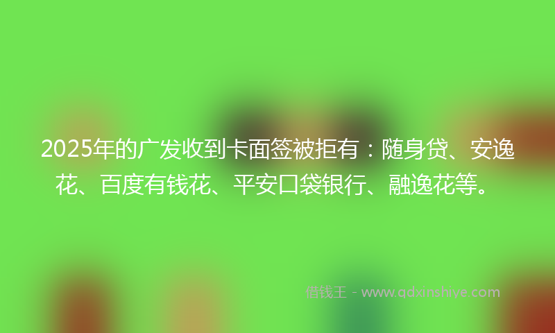 2025年的广发收到卡面签被拒有：随身贷、安逸花、百度有钱花、平安口袋银行、融逸花等。