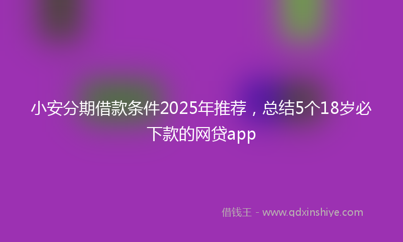 小安分期借款条件2025年推荐，总结5个18岁必下款的网贷app