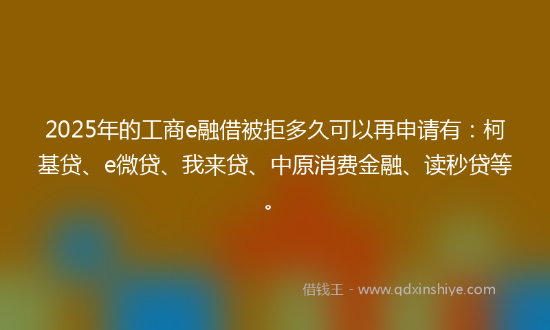 2025年的工商e融借被拒多久可以再申请有：柯基贷、e微贷、我来贷、中原消费金融、读秒贷等。
