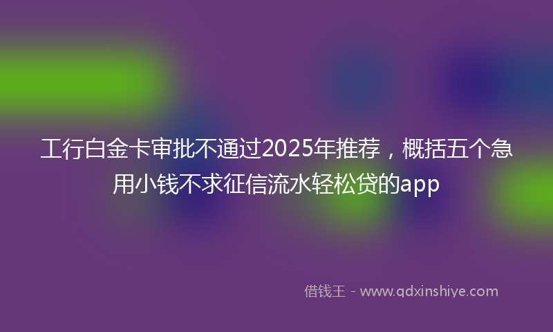 工行白金卡审批不通过2025年推荐，概括五个急用小钱不求征信流水轻松贷的app