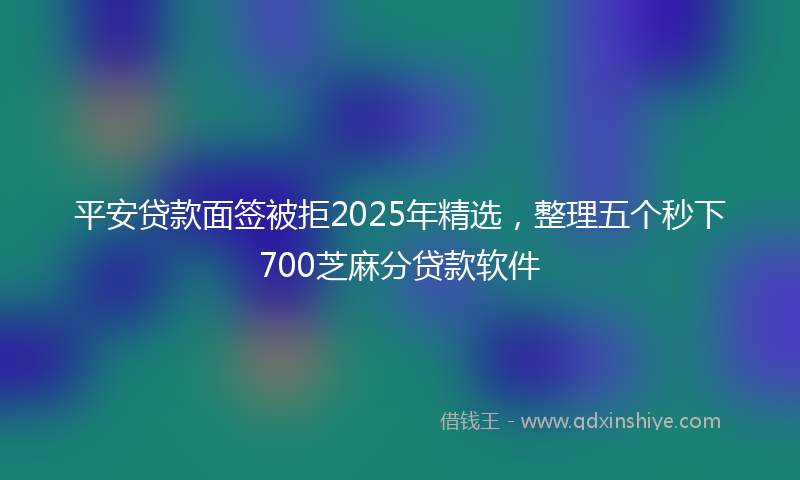 平安贷款面签被拒2025年精选，整理五个秒下700芝麻分贷款软件