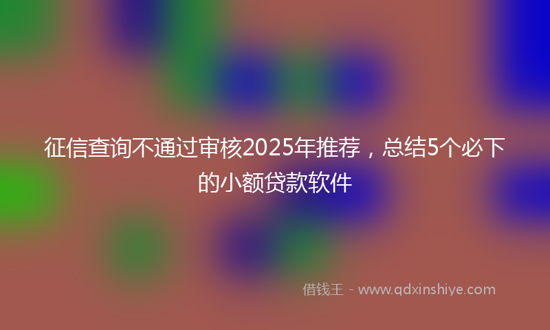 征信查询不通过审核2025年推荐，总结5个必下的小额贷款软件
