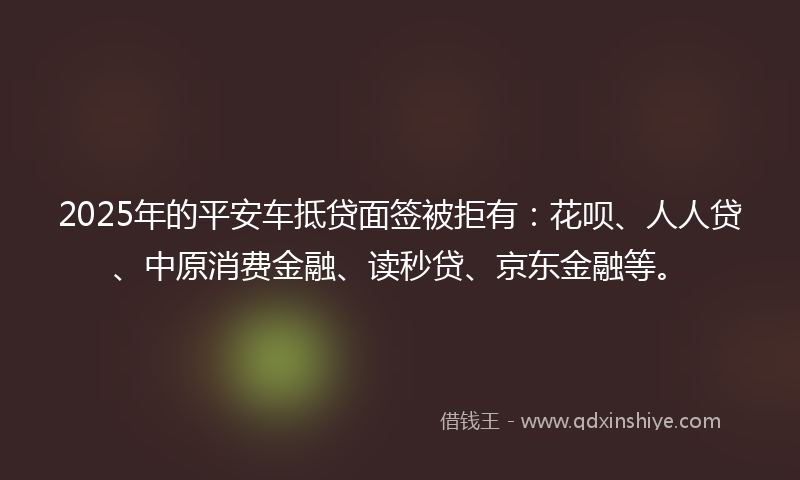 2025年的平安车抵贷面签被拒有：花呗、人人贷、中原消费金融、读秒贷、京东金融等。